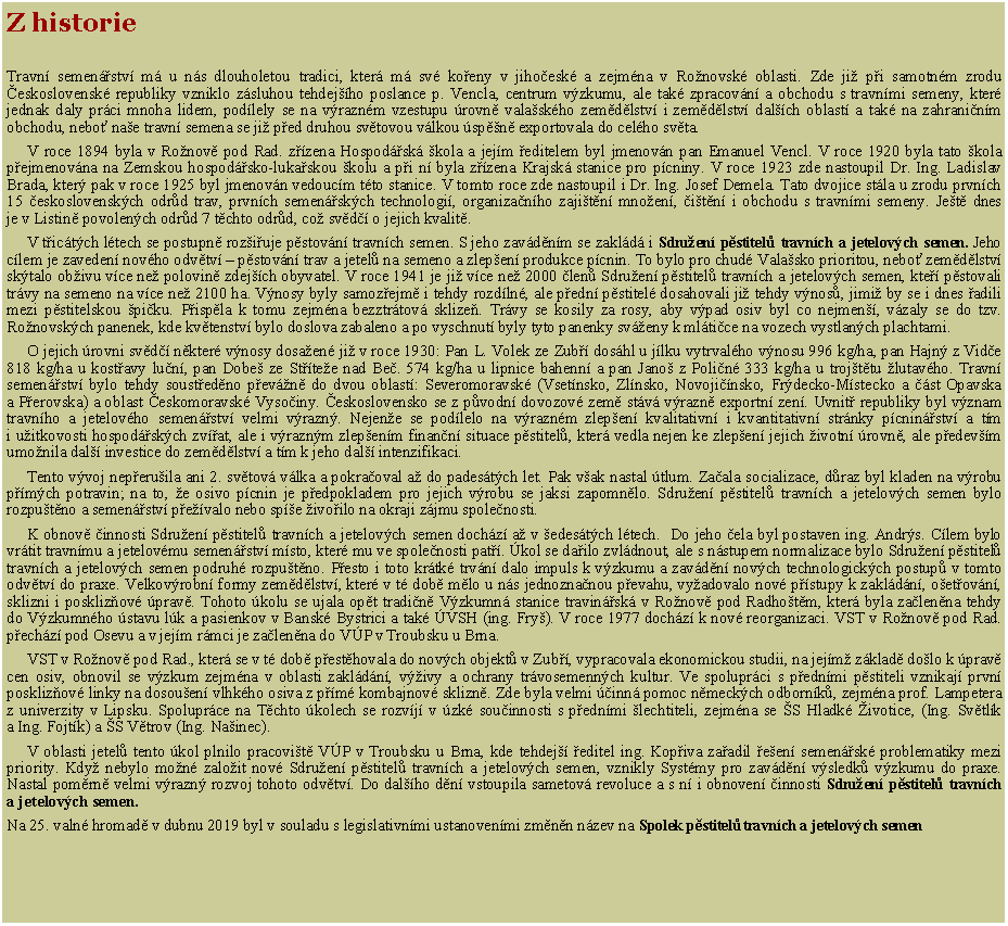 Textov� pole: Z historie     Travn� semen��stv� m� u n�s dlouholetou tradici, kter� m� sv� ko�eny v&nbsp;jiho�esk� a zejm�na v&nbsp;Ro�novsk� oblasti. Zde&nbsp;ji� p�i samotn�m zrodu �eskoslovensk� republiky vzniklo z�sluhou tehdej��ho poslance p. Vencla, centrum v�zkumu, ale tak� zpracov�n� a obchodu s&nbsp;travn�mi semeny, kter� jednak daly pr�ci mnoha lidem, pod�lely se na v�razn�m vzestupu �rovn� vala�sk�ho zem�d�lstv� i&nbsp;zem�d�lstv� dal��ch oblast� a tak� na zahrani�n�m obchodu, nebo� na�e travn� semena se&nbsp;ji� p�ed druhou sv�tovou v�lkou �sp�n� exportovala do cel�ho sv�ta.     V roce 1894 byla v&nbsp;Ro�nov� pod Rad. z��zena Hospod��sk� �kola a jej�m �editelem byl jmenov�n pan Emanuel Vencl. V&nbsp;roce 1920 byla tato �kola p�ejmenov�na na Zemskou hospod��sko-luka�skou �kolu a p�i n� byla z��zena Krajsk� stanice pro p�cniny. V&nbsp;roce 1923 zde nastoupil Dr.&nbsp;Ing.&nbsp;Ladislav Brada, kter� pak v&nbsp;roce 1925 byl jmenov�n vedouc�m t�to stanice. V&nbsp;tomto roce zde nastoupil i&nbsp;Dr.&nbsp;Ing. Josef Demela. Tato dvojice st�la u zrodu prvn�ch 15 �eskoslovensk�ch odr�d trav, prvn�ch semen��sk�ch technologi�, organiza�n�ho zaji�t�n� mno�en�, �i�t�n� i obchodu s&nbsp;travn�mi semeny. Je�t� dnes je&nbsp;v&nbsp;Listin� povolen�ch odr�d 7 t�chto odr�d, co� sv�d�� o jejich kvalit�.     V&nbsp;t�ic�t�ch l�tech se postupn� roz�i�uje p�stov�n� travn�ch semen. S&nbsp;jeho zav�d�n�m se zakl�d� i Sdru�en� p�stitel� travn�ch a jetelov�ch semen. Jeho c�lem je zaveden� nov�ho odv�tv� � p�stov�n� trav a jetel� na semeno a&nbsp;zlep�en� produkce p�cnin. To bylo pro chud� Vala�sko prioritou, nebo� zem�d�lstv� sk�talo ob�ivu v�ce ne� polovin� zdej��ch obyvatel. V&nbsp;roce 1941 je ji� v�ce ne� 2000 �len� Sdru�en� p�stitel� travn�ch a jetelov�ch semen, kte�� p�stovali tr�vy na&nbsp;semeno na v�ce ne� 2100 ha. V�nosy byly samoz�ejm� i tehdy rozd�ln�, ale p�edn� p�stitel� dosahovali ji� tehdy v�nos�, jimi� by se i dnes �adili mezi p�stitelskou �pi�ku. P�isp�la k&nbsp;tomu zejm�na bezztr�tov� sklize�. Tr�vy se kosily za rosy, aby v�pad osiv byl co nejmen��, v�zaly se do tzv. Ro�novsk�ch panenek, kde kv�tenstv� bylo doslova zabaleno a po vyschnut� byly tyto panenky sv�eny k&nbsp;ml�ti�ce na vozech vystlan�ch plachtami.      O jejich �rovni sv�d�� n�kter� v�nosy dosa�en� ji� v&nbsp;roce 1930: Pan L. Volek ze Zub�� dos�hl u j�lku vytrval�ho v�nosu 996 kg/ha, pan Hajn� z&nbsp;Vid�e 818 kg/ha u&nbsp;kost�avy lu�n�, pan Dobe� ze St��te�e nad Be�. 574 kg/ha u lipnice bahenn� a pan Jano� z&nbsp;Poli�n� 333 kg/ha u troj�t�tu �lutav�ho. Travn� semen��stv� bylo tehdy soust�ed�no p�ev�n� do&nbsp;dvou oblast�: Severomoravsk� (Vset�nsko, Zl�nsko, Novoji��nsko, Fr�decko-M�stecko a ��st Opavska a&nbsp;P�erovska) a&nbsp;oblast �eskomoravsk� Vyso�iny. �eskoslovensko se z&nbsp;p�vodn� dovozov� zem� st�v� v�razn� exportn� zen�. Uvnit� republiky byl v�znam travn�ho a jetelov�ho semen��stv� velmi v�razn�. Nejen�e se pod�lelo na v�razn�m zlep�en� kvalitativn� i&nbsp;kvantitativn� str�nky p�cnin��stv� a t�m i&nbsp;u�itkovosti hospod��sk�ch zv��at, ale i v�razn�m zlep�en�m finan�n� situace p�stitel�, kter� vedla nejen ke zlep�en� jejich �ivotn� �rovn�, ale p�edev��m umo�nila dal�� investice do zem�d�lstv� a t�m k&nbsp;jeho dal�� intenzifikaci.     Tento v�voj nep�eru�ila ani 2. sv�tov� v�lka a pokra�oval a� do pades�t�ch let. Pak v�ak nastal �tlum. Za�ala socializace, d�raz byl kladen na v�robu p��m�ch potravin; na to, �e osivo p�cnin je p�edpokladem pro jejich v�robu se jaksi zapomn�lo. Sdru�en� p�stitel� travn�ch a jetelov�ch semen bylo rozpu�t�no a semen��stv� p�e��valo nebo sp�e �ivo�ilo na okraji z�jmu spole�nosti.     K&nbsp;obnov� �innosti Sdru�en� p�stitel� travn�ch a jetelov�ch semen doch�z� a� v&nbsp;�edes�t�ch l�tech.  Do jeho �ela byl&nbsp;postaven ing. Andr�s. C�lem bylo vr�tit travn�mu a jetelov�mu semen��stv� m�sto, kter� mu ve spole�nosti pat��. �kol se da�ilo zvl�dnout, ale s&nbsp;n�stupem normalizace bylo Sdru�en� p�stitel� travn�ch a jetelov�ch semen podruh� rozpu�t�no. P�esto i toto kr�tk� trv�n� dalo impuls k&nbsp;v�zkumu a zav�d�n� nov�ch technologick�ch postup� v&nbsp;tomto odv�tv� do praxe. Velkov�robn� formy zem�d�lstv�, kter� v&nbsp;t� dob� m�lo u n�s jednozna�nou p�evahu, vy�adovalo nov� p��stupy k&nbsp;zakl�d�n�, o�et�ov�n�, sklizni i poskliz�ov� �prav�. Tohoto �kolu se ujala op�t tradi�n� V�zkumn� stanice travin��sk� v&nbsp;Ro�nov� pod&nbsp;Radho�t�m, kter� byla za�len�na tehdy do&nbsp;V�zkumn�ho �stavu l�k a pasienkov v&nbsp;Bansk� Bystrici a tak� �VSH (ing.&nbsp;Fry�). V&nbsp;roce 1977 doch�z� k&nbsp;nov� reorganizaci. VST v&nbsp;Ro�nov� pod Rad. p�ech�z� pod Osevu a v&nbsp;jej�m r�mci je&nbsp;za�len�na do V�P v&nbsp;Troubsku u Brna.      VST v&nbsp;Ro�nov� pod Rad., kter� se v&nbsp;t� dob� p�est�hovala do nov�ch objekt� v&nbsp;Zub��, vypracovala ekonomickou studii, na jej�m� z�klad� do�lo k&nbsp;�prav� cen osiv, obnovil se v�zkum zejm�na v&nbsp;oblasti zakl�d�n�, v��ivy a ochrany tr�vosemenn�ch kultur. Ve spolupr�ci s&nbsp;p�edn�mi p�stiteli vznikaj� prvn� poskliz�ov� linky na dosou�en� vlhk�ho osiva z&nbsp;p��m� kombajnov� sklizn�. Zde byla velmi ��inn� pomoc n�meck�ch odborn�k�, zejm�na prof. Lampetera z&nbsp;univerzity v&nbsp;Lipsku. Spolupr�ce na T�chto �kolech se rozv�j� v&nbsp;�zk� sou�innosti s&nbsp;p�edn�mi �lechtiteli, zejm�na se �S Hladk� �ivotice, (Ing. Sv�tl�k a&nbsp;Ing.&nbsp;Fojt�k) a �S V�trov (Ing. Na�inec).     V&nbsp;oblasti jetel� tento �kol plnilo pracovi�t� V�P v&nbsp;Troubsku u Brna, kde tehdej�� �editel ing. Kop�iva za�adil �e�en� semen��sk� problematiky mezi priority. Kdy� nebylo mo�n� zalo�it nov� Sdru�en� p�stitel� travn�ch a jetelov�ch semen, vznikly Syst�my pro zav�d�n� v�sledk� v�zkumu do praxe. Nastal pom�rn� velmi v�razn� rozvoj tohoto odv�tv�. Do&nbsp;dal��ho d�n� vstoupila sametov� revoluce a s&nbsp;n� i obnoven� �innosti Sdru�en� p�stitel� travn�ch a&nbsp;jetelov�ch semen.Na 25. valn� hromad� v dubnu 2019 byl v souladu s legislativn�mi ustanoven�mi zm�n�n n�zev na Spolek p�stitel� travn�ch a jetelov�ch semen 