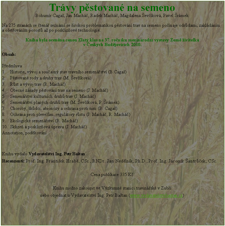 Textov� pole: Tr�vy p�stovan� na semenoBohum�r Caga�, Jan Mach��, Radek Mach��, Magdalena �ev��kov�, Pavel �r�mekNa 275 stran�ch se �ten�� sezn�m� se �irokou problematikou p�stov�n� trav na semeno po��naje odr�dami, zakl�d�n�m a&nbsp;o�et�ov�n�m porost� a� po poskliz�ov� technologie. Kniha byla ocen�na cenou Zlat� klas na 37. ro�n�ku mezin�rodn� v�stavy Zem� �ivitelka v&nbsp;�esk�ch&nbsp;Bud�jovic�ch&nbsp;2010.Obsah:P�edmluva											    Historie, v�voj a sou�asn� stav travn�ho semen��stv� (B.Caga�)			    P�stovan� rody a druhy trav (M. �ev��kov�)						  R�st a v�voj trav (R. Mach��)							  Obecn� z�sady p�stov�n� trav na semeno (J. Mach��)				  Semen��stv� kulturn�ch druh� trav (J. Mach��)				Semen��stv� plan�ch druh� trav (M. �ev��kov�, P. �r�mek)			Choroby, �k�dci, abion�zy a ochrana proti nim (B. Caga�)			Ochrana proti plevel�m, regul�tory r�stu (J. Mach��, R. Mach��)		Ekologick� semen��stv� (R. Mach��)					Sklize� a poskliz�ov� �prava (J. Mach��)						Annotation, pod�kov�n�	Knihu vydalo Vydavatelstv� Ing. Petr Ba�tan Recenzenti: Prof. Ing. Franti�ek Hrab�, CSc., RNDr. Jan Ned�ln�k, Ph.D., Prof. Ing. Jarom�r �antr��ek, CSc.Cena publikace 335 K�Knihu mo�no zakoupit ve V�zkumn� stanici travin��sk� v Zub�� nebo objednat u Vydavatelstv� Ing. Petr Ba�tan (www.vydavatelstvibastan.cz)